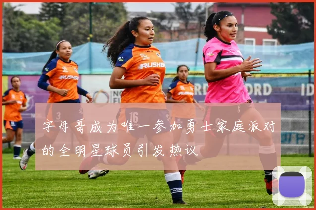 字母哥成为唯一参加勇士家庭派对的全明星球员引发热议