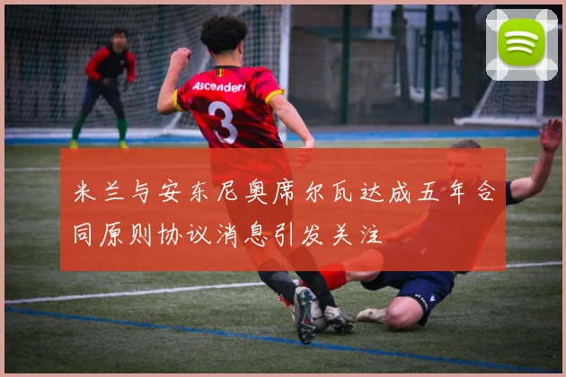 米兰与安东尼奥席尔瓦达成五年合同原则协议消息引发关注