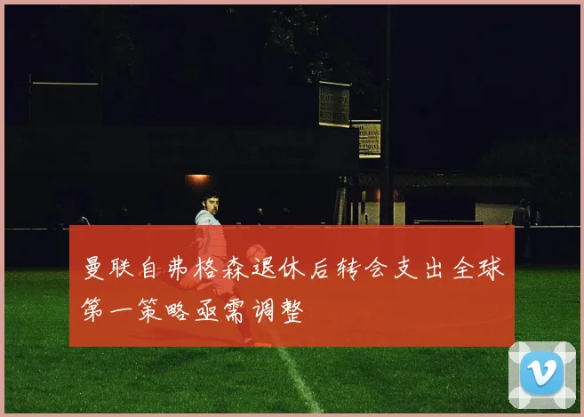 曼联自弗格森退休后转会支出全球第一策略亟需调整