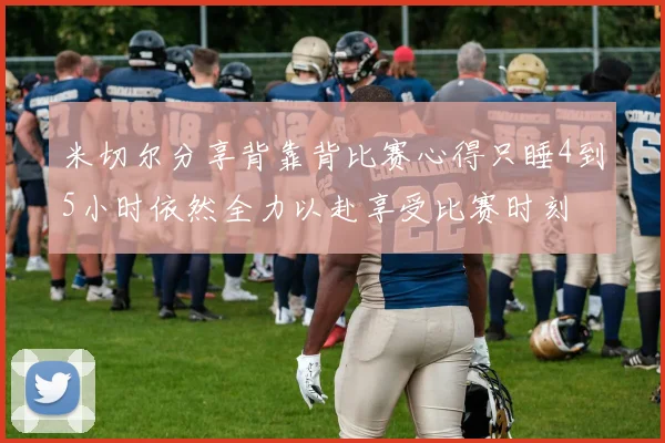 米切尔分享背靠背比赛心得只睡4到5小时依然全力以赴享受比赛时刻