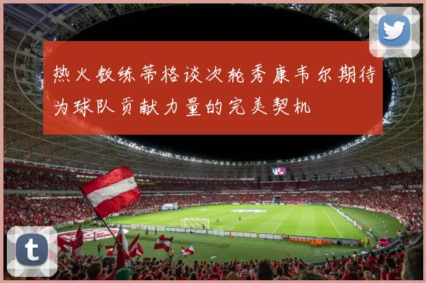热火教练蒂格谈次轮秀康韦尔期待为球队贡献力量的完美契机