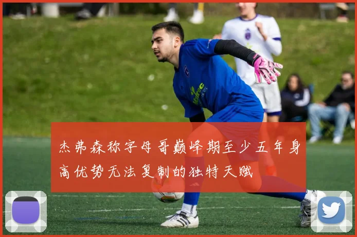 杰弗森称字母哥巅峰期至少五年身高优势无法复制的独特天赋
