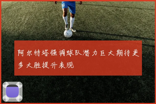 阿尔特塔强调球队潜力巨大期待更多大胜提升表现