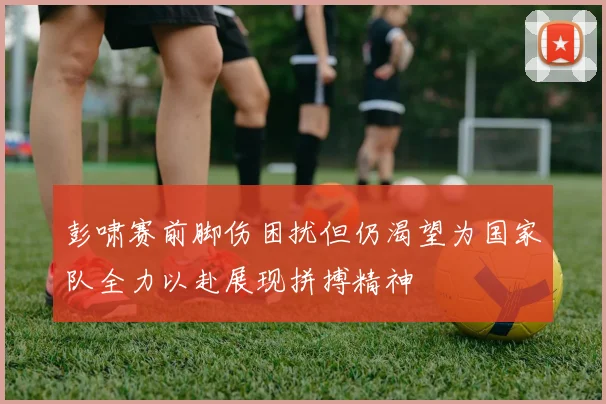 彭啸赛前脚伤困扰但仍渴望为国家队全力以赴展现拼搏精神