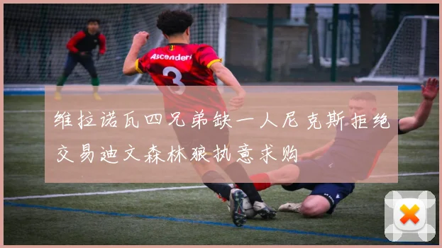 维拉诺瓦四兄弟缺一人尼克斯拒绝交易迪文森林狼执意求购
