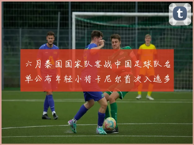 六月泰国国家队客战中国足球队名单公布年轻小将卡尼尔首次入选多名经验丰富老将随队出征