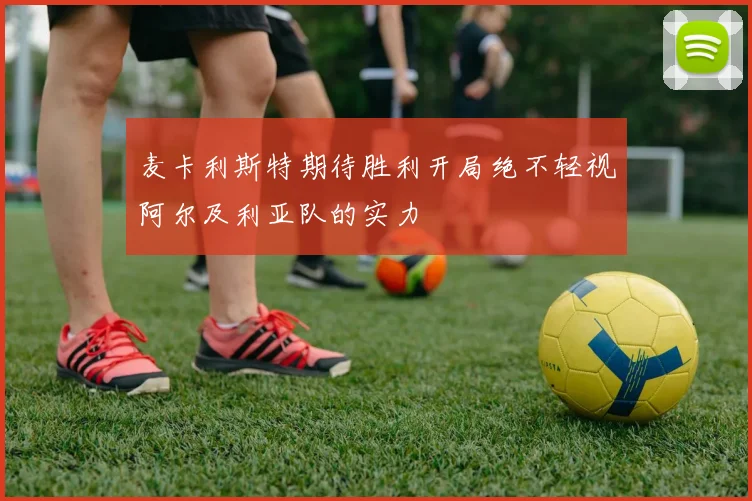 麦卡利斯特期待胜利开局绝不轻视阿尔及利亚队的实力