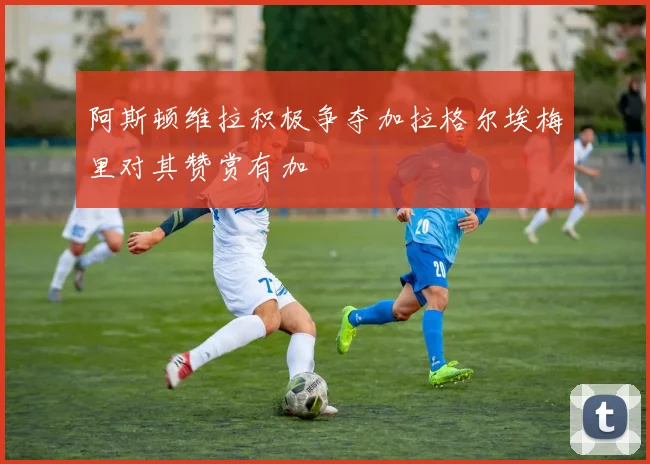 阿斯顿维拉积极争夺加拉格尔埃梅里对其赞赏有加