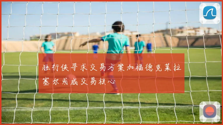 独行侠寻求交易方案加福德克莱拉塞尔或成交易核心