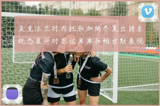 麦克法兰对内托和加纳乔复出持乐观态度并对恩佐库库和帕尔默表现表示满意