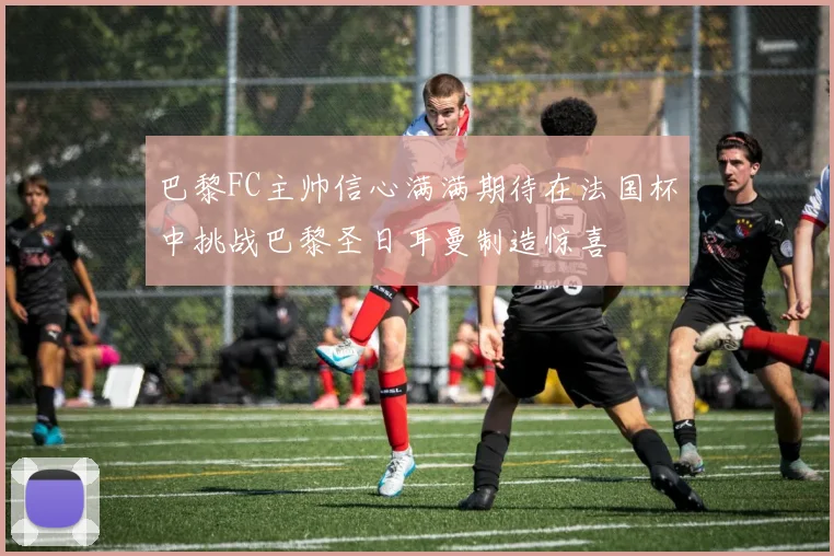 巴黎FC主帅信心满满期待在法国杯中挑战巴黎圣日耳曼制造惊喜