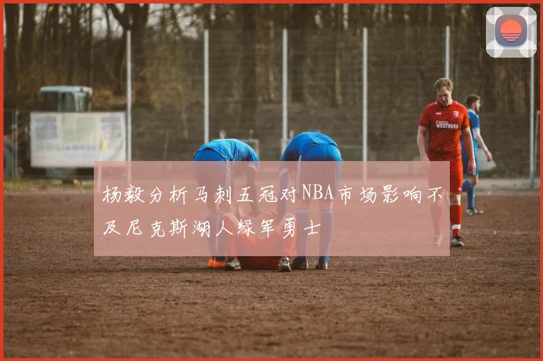 杨毅分析马刺五冠对NBA市场影响不及尼克斯湖人绿军勇士