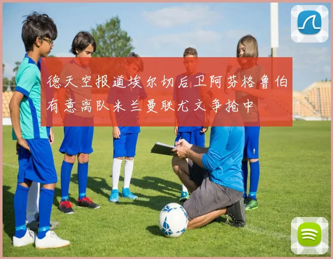 德天空报道埃尔切后卫阿芬格鲁伯有意离队米兰曼联尤文争抢中
