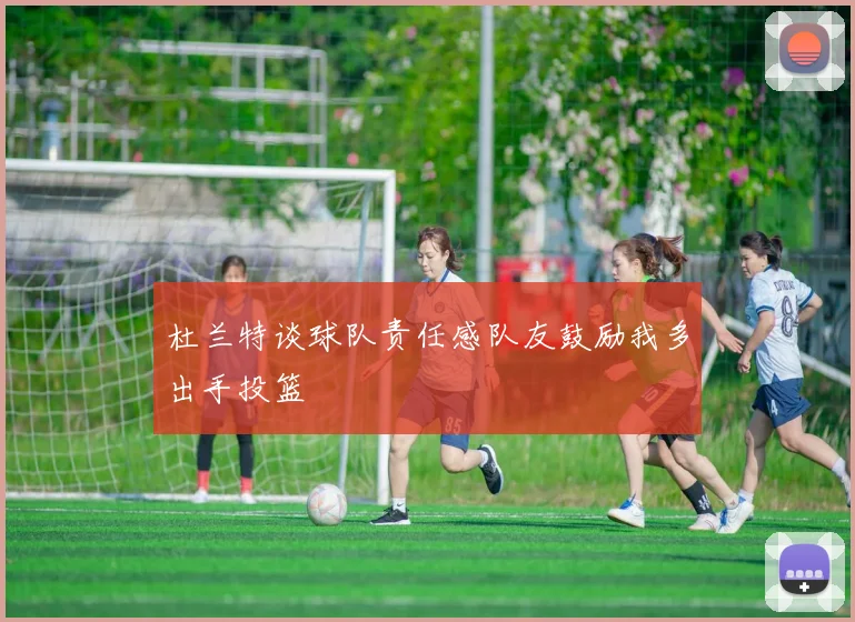 杜兰特谈球队责任感队友鼓励我多出手投篮