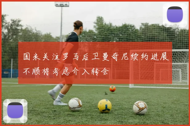 国米关注罗马后卫曼奇尼续约进展不顺将考虑介入转会