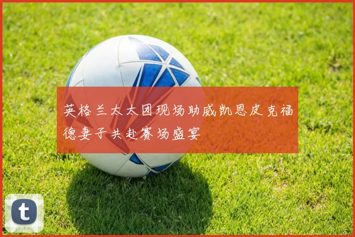 英格兰太太团现场助威凯恩皮克福德妻子共赴赛场盛宴