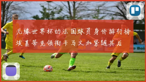无缘世界杯的法国球员身价排行榜埃基蒂克领衔卡马文加紧随其后