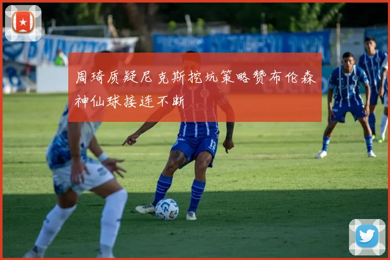 周琦质疑尼克斯挖坑策略赞布伦森神仙球接连不断