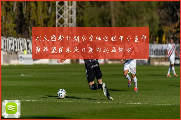尤文图斯计划冬季转会租借小基耶萨希望在未来几周内达成协议