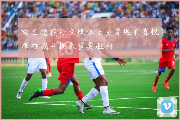 哈兰德在社交媒体上分享胜利喜悦艰难战斗换来重要胜利