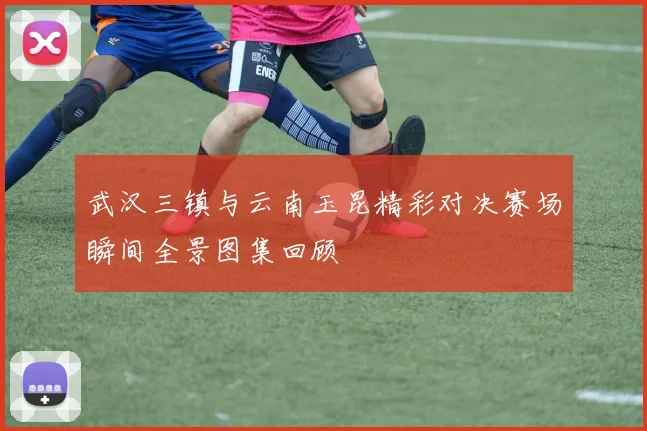 武汉三镇与云南玉昆精彩对决赛场瞬间全景图集回顾