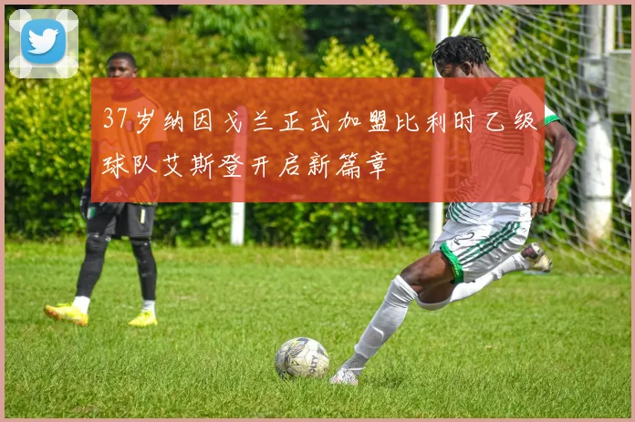 37岁纳因戈兰正式加盟比利时乙级球队艾斯登开启新篇章