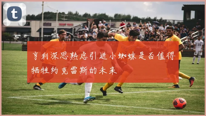 亨利深思熟虑引进小蜘蛛是否值得牺牲约克雷斯的未来