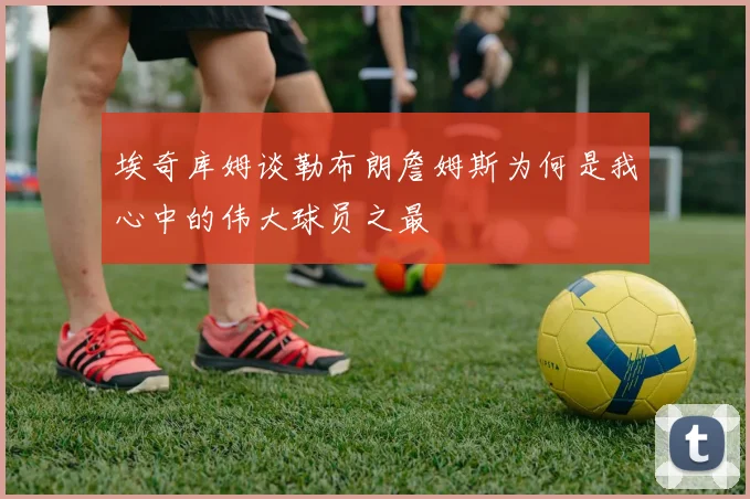 埃奇库姆谈勒布朗詹姆斯为何是我心中的伟大球员之最