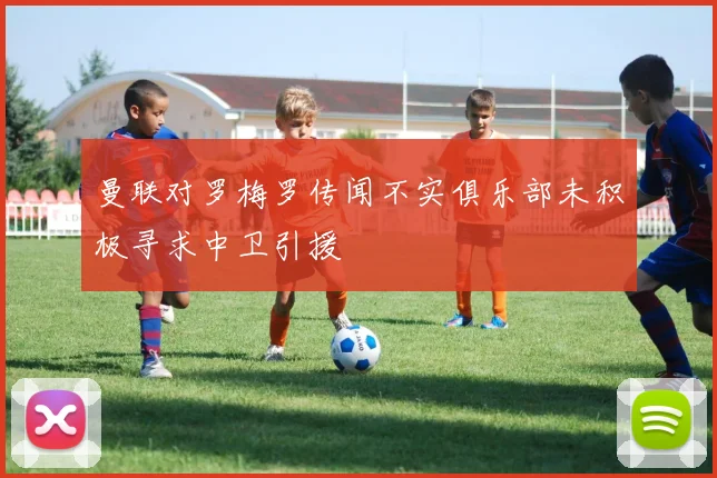 曼联对罗梅罗传闻不实俱乐部未积极寻求中卫引援
